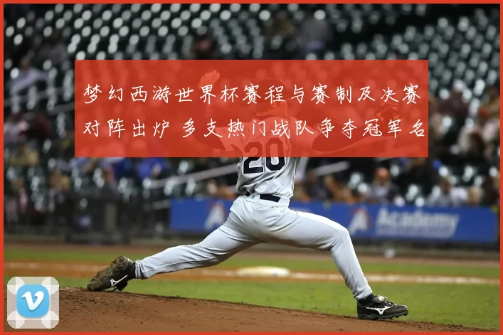 梦幻西游世界杯赛程与赛制及决赛对阵出炉 多支热门战队争夺冠军名额