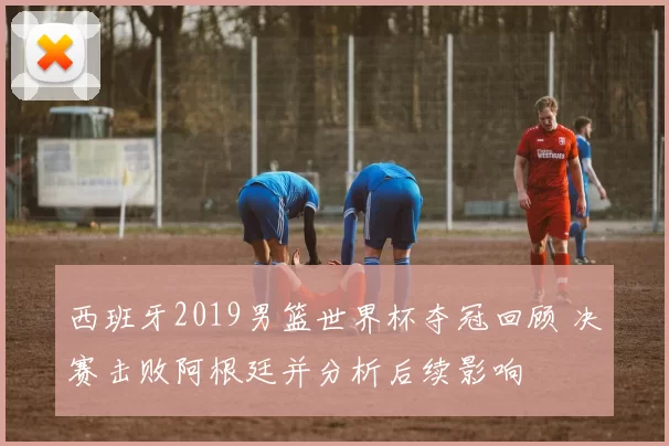 西班牙2019男篮世界杯夺冠回顾 决赛击败阿根廷并分析后续影响