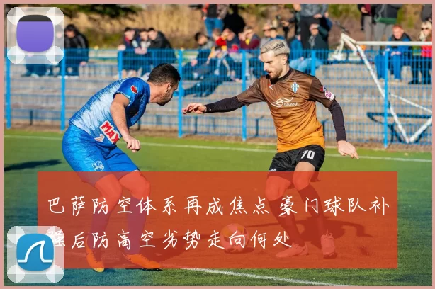 巴萨防空体系再成焦点 豪门球队补强后防高空劣势走向何处