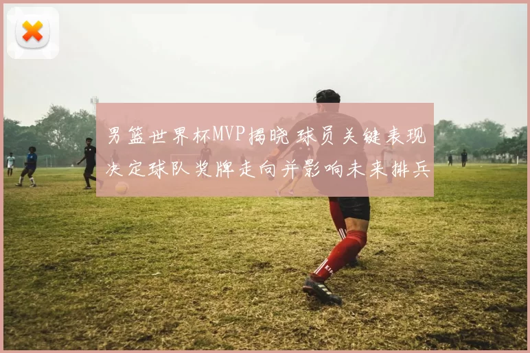 男篮世界杯MVP揭晓 球员关键表现决定球队奖牌走向并影响未来排兵布阵