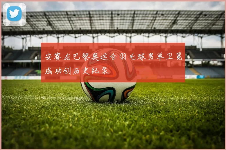 安赛龙巴黎奥运会羽毛球男单卫冕成功创历史纪录