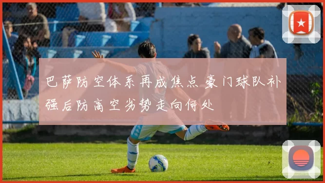 巴萨防空体系再成焦点 豪门球队补强后防高空劣势走向何处
