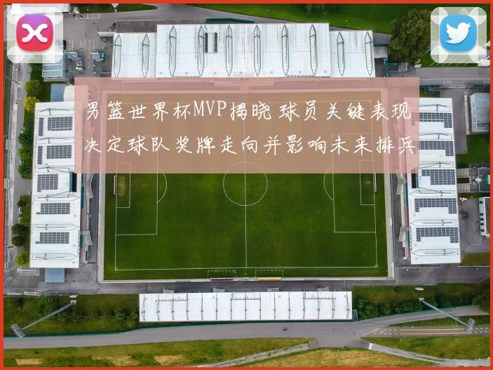 男篮世界杯MVP揭晓 球员关键表现决定球队奖牌走向并影响未来排兵布阵