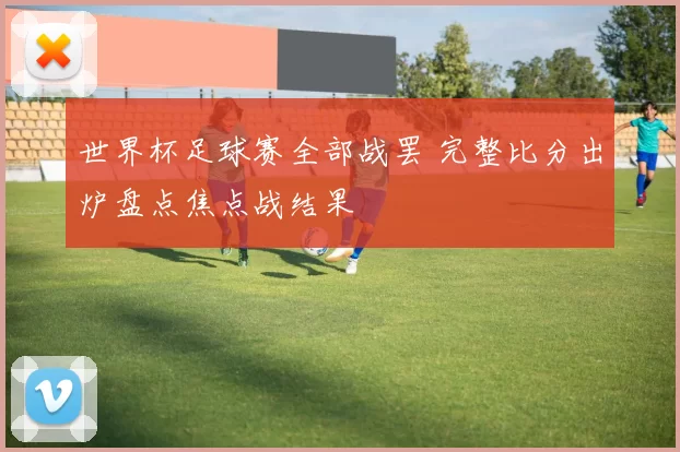 世界杯足球赛全部战罢 完整比分出炉盘点焦点战结果