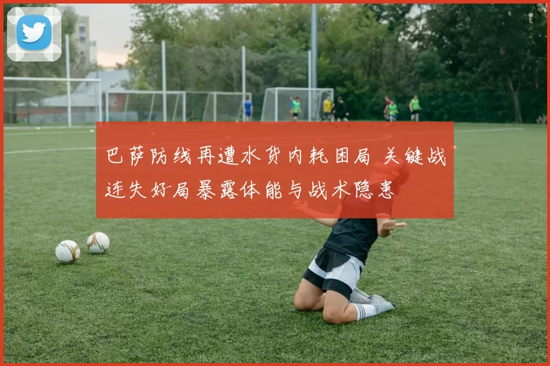巴萨防线再遭水货内耗困局 关键战连失好局暴露体能与战术隐患