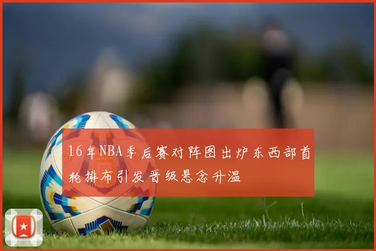 16年NBA季后赛对阵图出炉东西部首轮排布引发晋级悬念升温