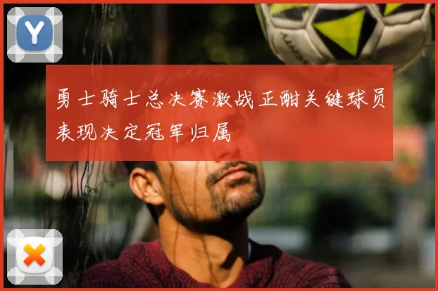 勇士骑士总决赛激战正酣关键球员表现决定冠军归属