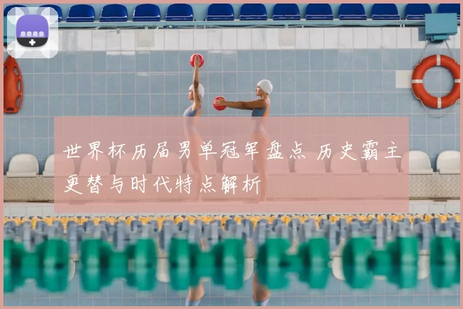世界杯历届男单冠军盘点 历史霸主更替与时代特点解析