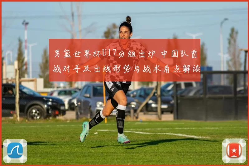 男篮世界杯U17分组出炉 中国队首战对手及出线形势与战术看点解读