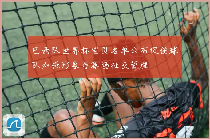 巴西队世界杯宝贝名单公布促使球队加强形象与赛场社交管理