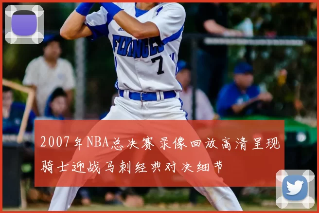 2007年NBA总决赛录像回放高清呈现骑士迎战马刺经典对决细节