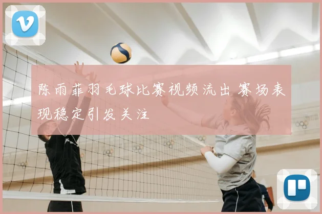 陈雨菲羽毛球比赛视频流出 赛场表现稳定引发关注