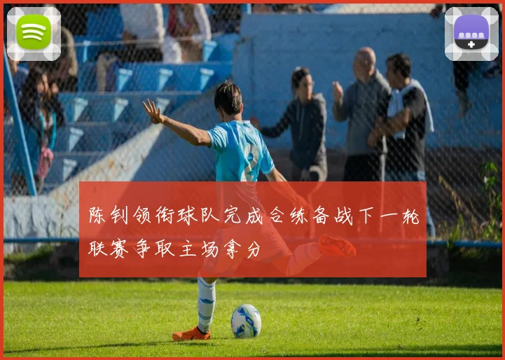 陈钊领衔球队完成合练备战下一轮联赛争取主场拿分