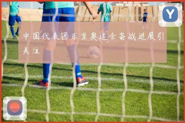 中国代表团东京奥运会备战进展引关注
