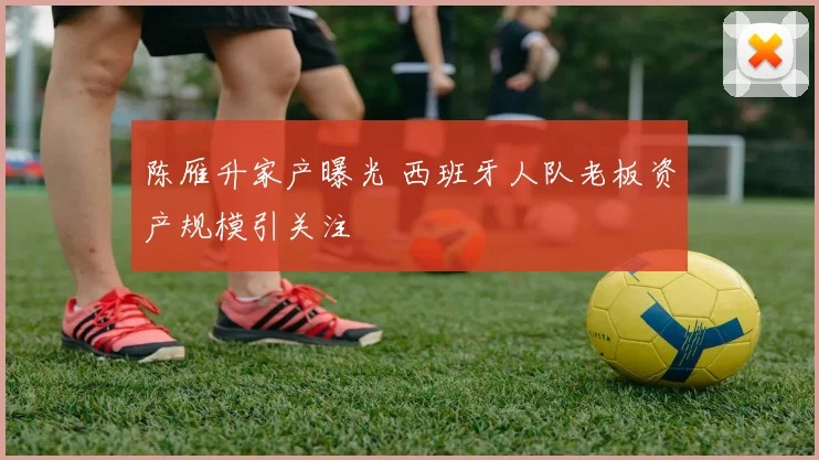 陈雁升家产曝光 西班牙人队老板资产规模引关注