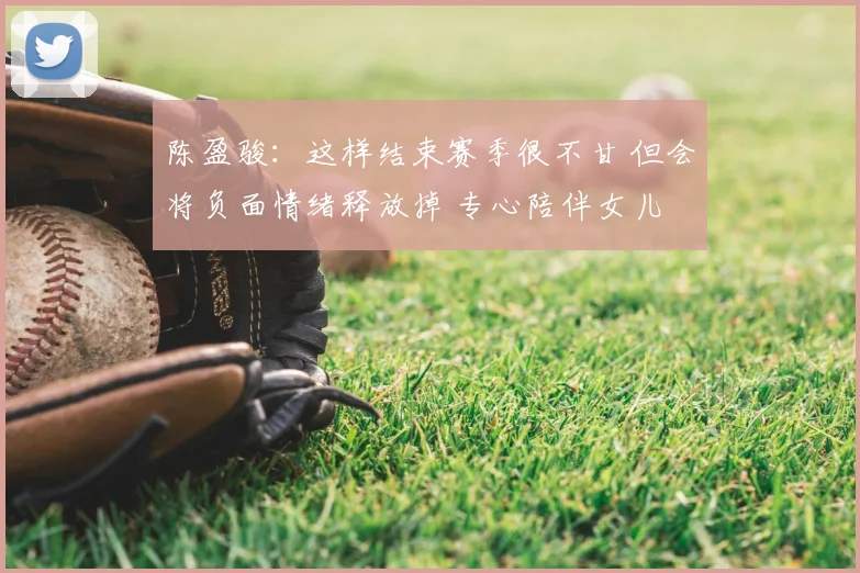 陈盈骏：这样结束赛季很不甘 但会将负面情绪释放掉 专心陪伴女儿