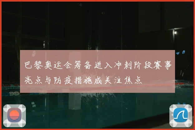 巴黎奥运会筹备进入冲刺阶段赛事亮点与防疫措施成关注焦点